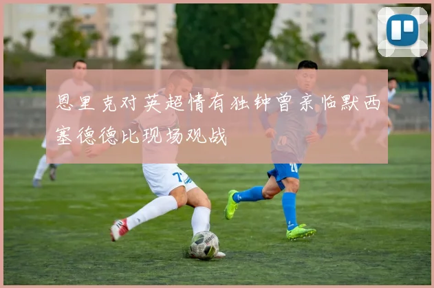 恩里克对英超情有独钟曾亲临默西塞德德比现场观战