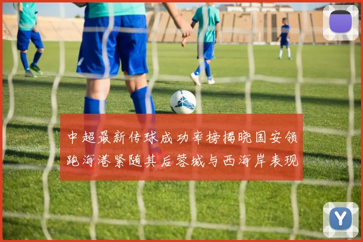 中超最新传球成功率榜揭晓国安领跑海港紧随其后蓉城与西海岸表现不俗
