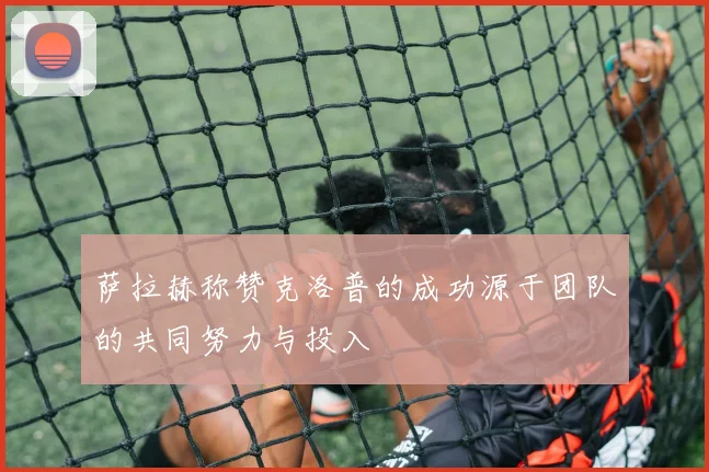 萨拉赫称赞克洛普的成功源于团队的共同努力与投入