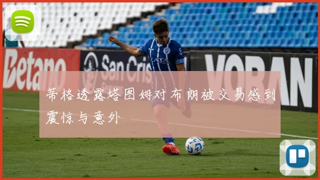 蒂格透露塔图姆对布朗被交易感到震惊与意外