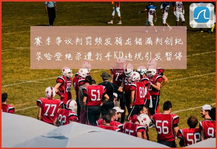 赛季争议判罚频发骑龙错漏判创纪录哈登绝杀遭打手KD违规引发暂停风波