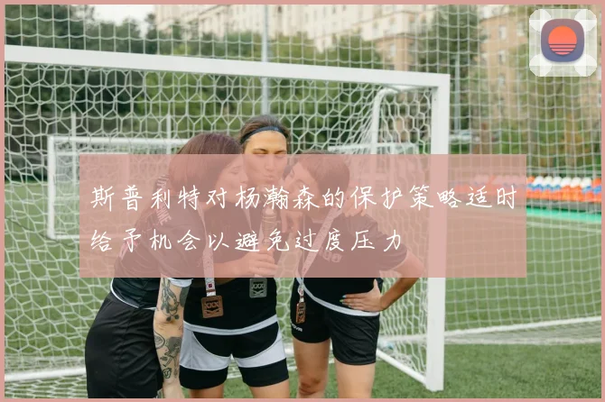 斯普利特对杨瀚森的保护策略适时给予机会以避免过度压力