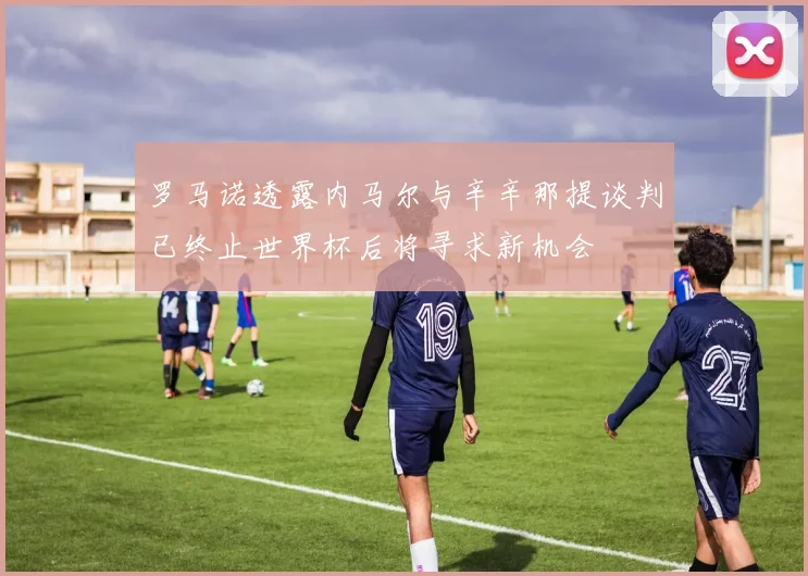 罗马诺透露内马尔与辛辛那提谈判已终止世界杯后将寻求新机会