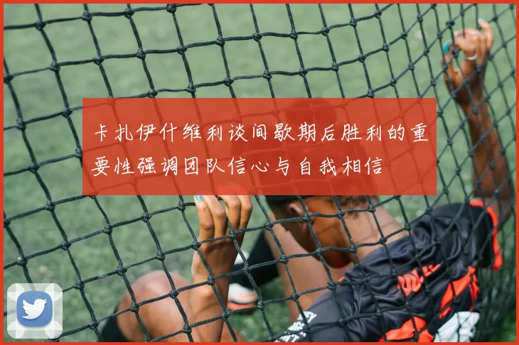 卡扎伊什维利谈间歇期后胜利的重要性强调团队信心与自我相信