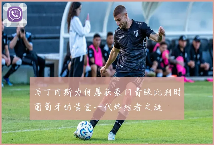 马丁内斯为何屡获豪门青睐比利时葡萄牙的黄金一代终结者之谜