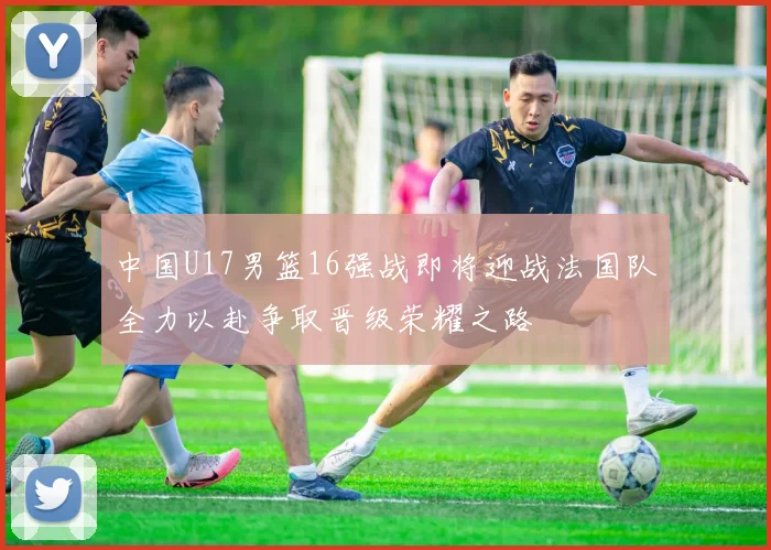中国U17男篮16强战即将迎战法国队全力以赴争取晋级荣耀之路