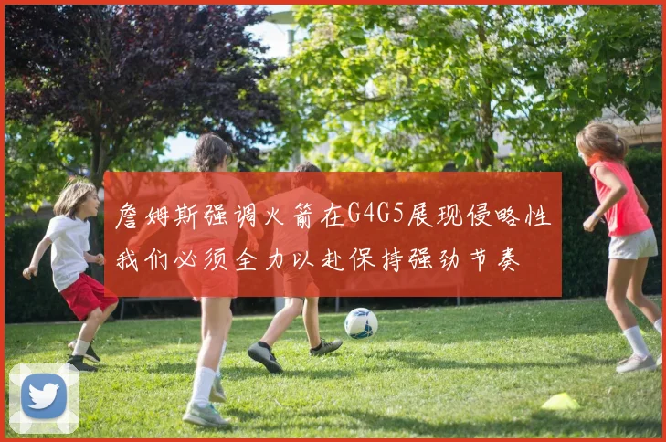 詹姆斯强调火箭在G4G5展现侵略性我们必须全力以赴保持强劲节奏