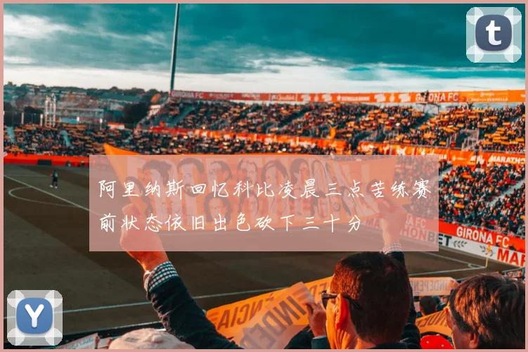 阿里纳斯回忆科比凌晨三点苦练赛前状态依旧出色砍下三十分