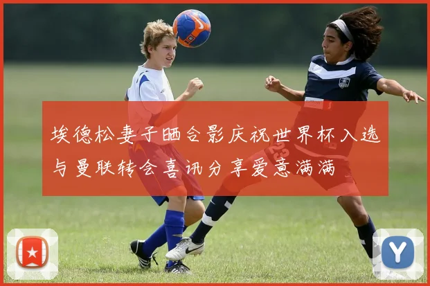 埃德松妻子晒合影庆祝世界杯入选与曼联转会喜讯分享爱意满满