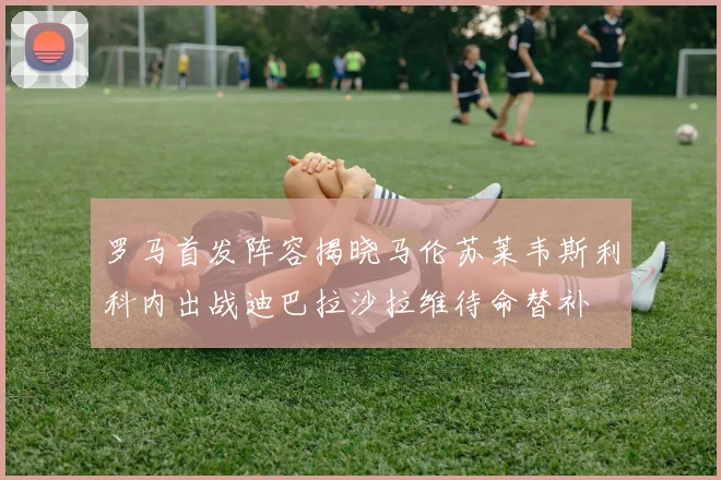 罗马首发阵容揭晓马伦苏莱韦斯利科内出战迪巴拉沙拉维待命替补