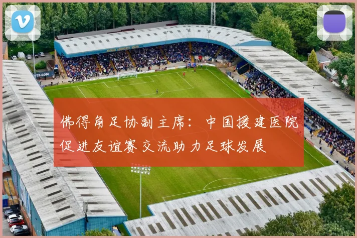 佛得角足协副主席：中国援建医院促进友谊赛交流助力足球发展