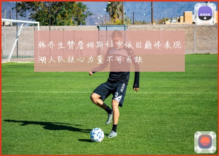 韩乔生赞詹姆斯41岁依旧巅峰表现湖人队核心力量不可或缺