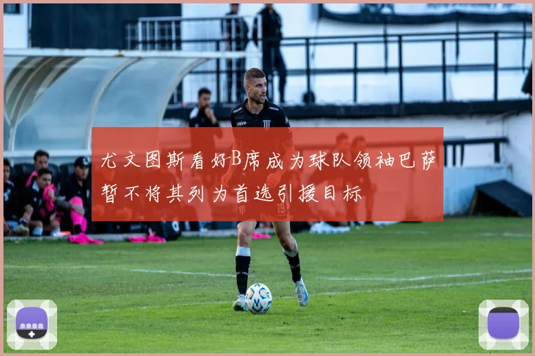 尤文图斯看好B席成为球队领袖巴萨暂不将其列为首选引援目标