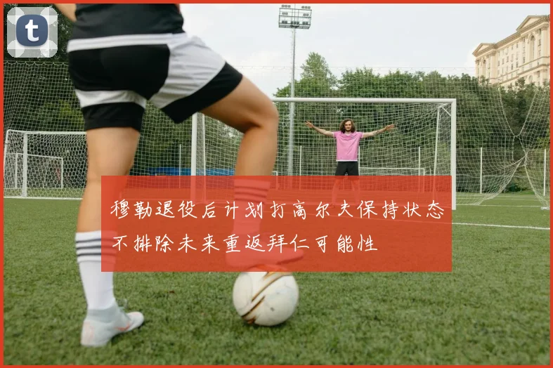 穆勒退役后计划打高尔夫保持状态不排除未来重返拜仁可能性