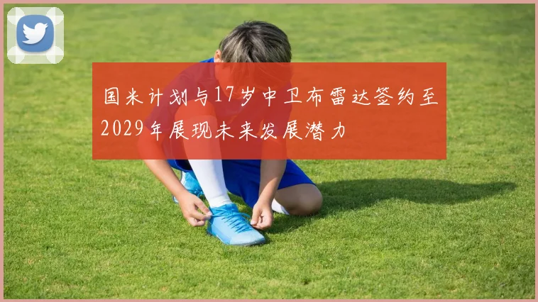 国米计划与17岁中卫布雷达签约至2029年展现未来发展潜力