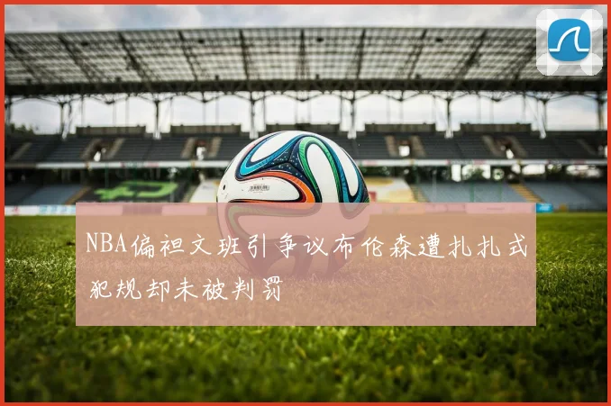 NBA偏袒文班引争议布伦森遭扎扎式犯规却未被判罚