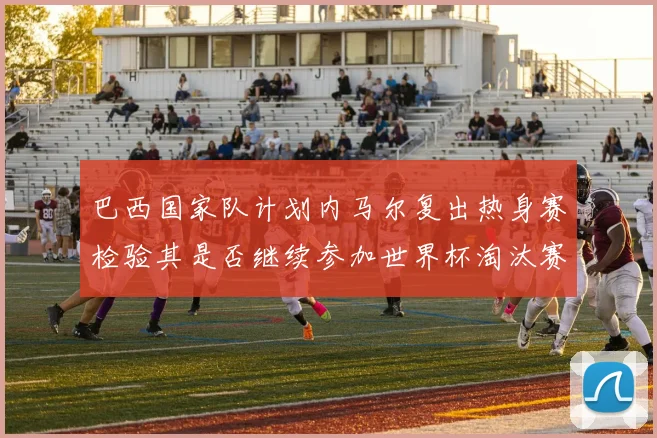 巴西国家队计划内马尔复出热身赛检验其是否继续参加世界杯淘汰赛