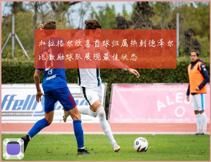 加拉格尔欣喜首球归属热刺德泽尔比激励球队展现最佳状态