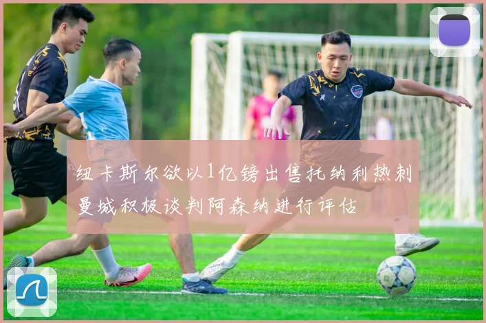 纽卡斯尔欲以1亿镑出售托纳利热刺曼城积极谈判阿森纳进行评估
